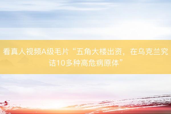看真人视频A级毛片 “五角大楼出资，在乌克兰究诘10多种高危病原体”