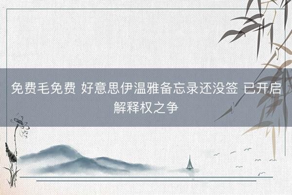 免费毛免费 好意思伊温雅备忘录还没签 已开启解释权之争