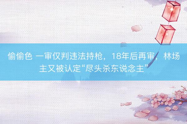 偷偷色 一审仅判违法持枪，18年后再审，林场主又被认定“尽头杀东说念主”