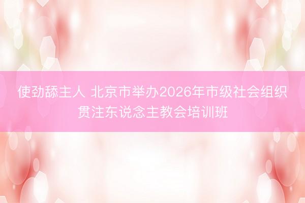 使劲舔主人 北京市举办2026年市级社会组织贯注东说念主教会培训班