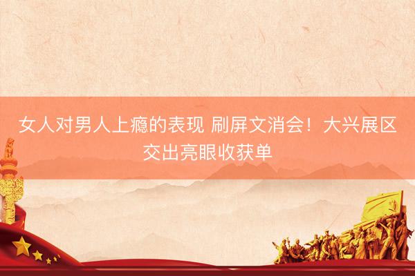 女人对男人上瘾的表现 刷屏文消会！大兴展区交出亮眼收获单