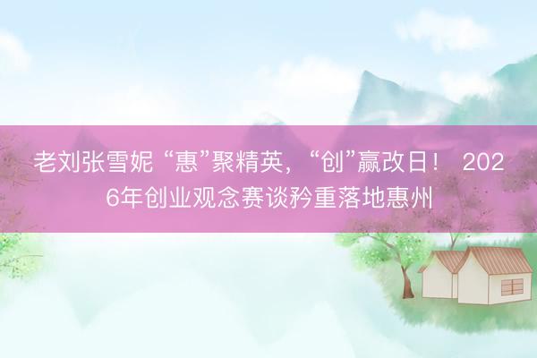 老刘张雪妮 “惠”聚精英，“创”赢改日！ 2026年创业观念赛谈矜重落地惠州