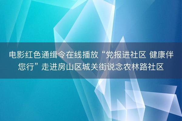 电影红色通缉令在线播放 “党报进社区 健康伴您行” 走进房山区城关街说念农林路社区