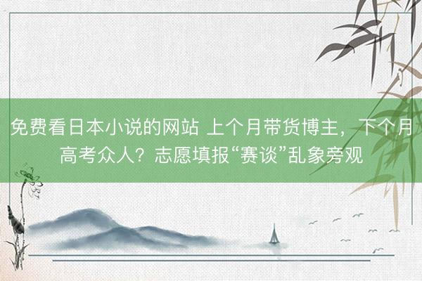 免费看日本小说的网站 上个月带货博主，下个月高考众人？志愿填报“赛谈”乱象旁观