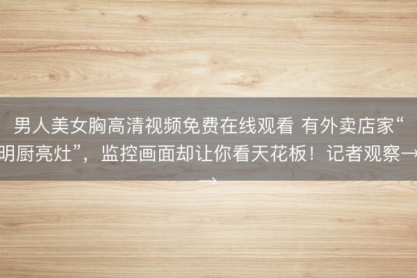 男人美女胸高清视频免费在线观看 有外卖店家“明厨亮灶”，监控画面却让你看天花板！记者观察→