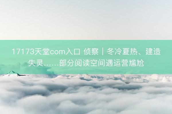 17173天堂com入口 侦察｜冬冷夏热、建造失灵……部分阅读空间遇运营尴尬