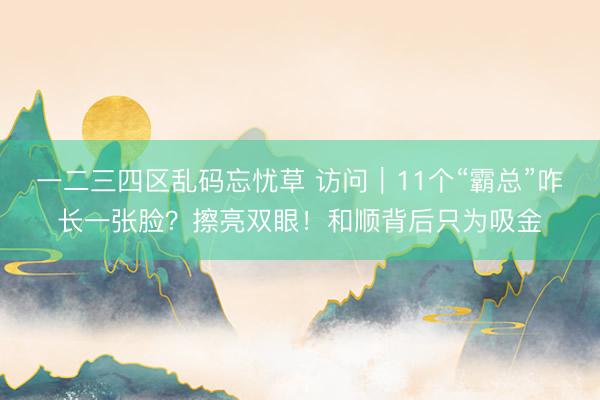 一二三四区乱码忘忧草 访问｜11个“霸总”咋长一张脸？擦亮双眼！和顺背后只为吸金