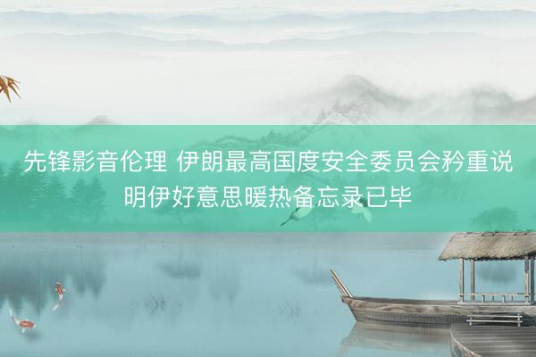 先锋影音伦理 伊朗最高国度安全委员会矜重说明伊好意思暖热备忘录已毕