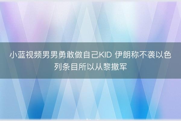 小蓝视频男男勇敢做自己KID 伊朗称不袭以色列条目所以从黎撤军