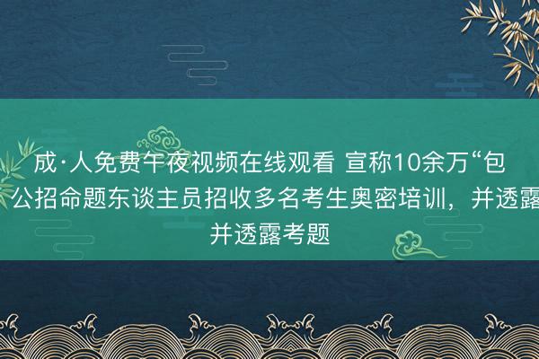 成·人免费午夜视频在线观看 宣称10余万“包过”,公招命题东谈主员招收多名考生奥密培训,并透露考题