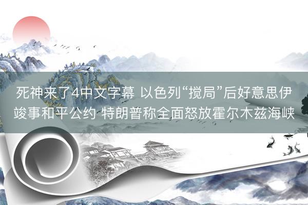 死神来了4中文字幕 以色列“搅局”后好意思伊竣事和平公约 特朗普称全面怒放霍尔木兹海峡