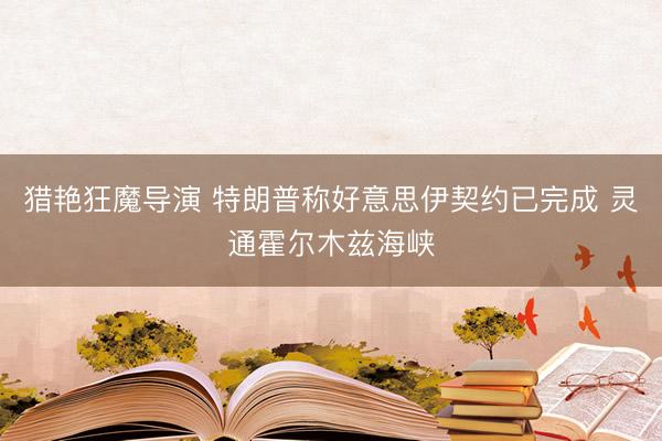 猎艳狂魔导演 特朗普称好意思伊契约已完成 灵通霍尔木兹海峡
