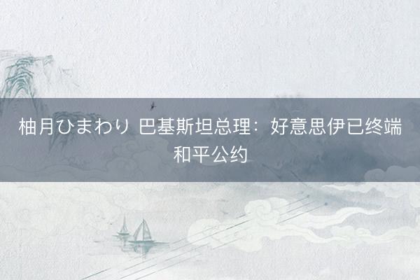 柚月ひまわり 巴基斯坦总理：好意思伊已终端和平公约