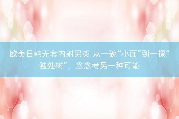 欧美日韩无套内射另类 从一碗“小面”到一棵“独处树”，念念考另一种可能