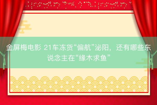 金屏梅电影 21车冻货“偏航”泌阳，还有哪些东说念主在“缘木求鱼”