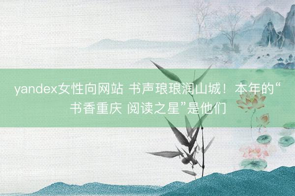 yandex女性向网站 书声琅琅润山城！本年的“书香重庆 阅读之星”是他们