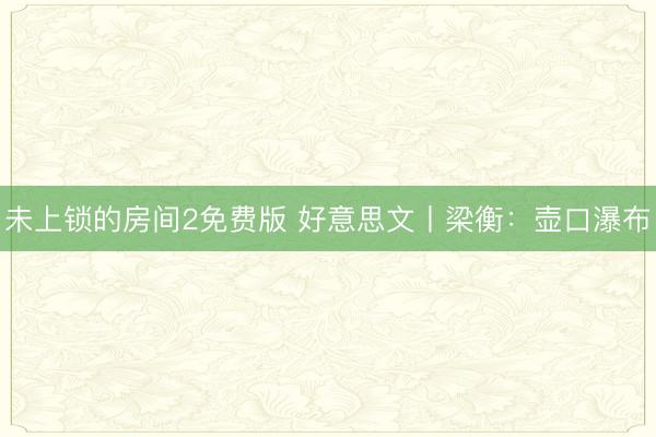 未上锁的房间2免费版 好意思文丨梁衡：壶口瀑布