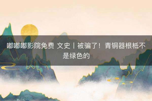 嘟嘟嘟影院免费 文史丨被骗了！青铜器根柢不是绿色的