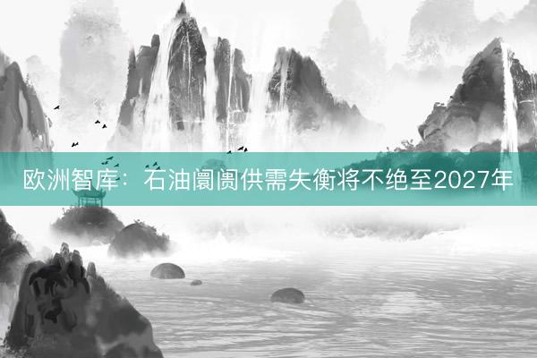 欧洲智库:石油阛阓供需失衡将不绝至2027年