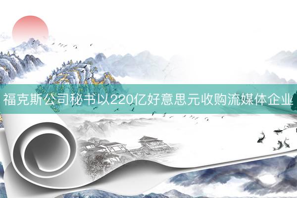 福克斯公司秘书以220亿好意思元收购流媒体企业