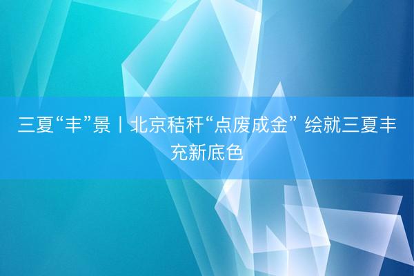 三夏“丰”景丨北京秸秆“点废成金” 绘就三夏丰充新底色
