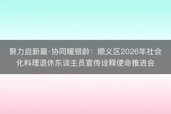 聚力启新篇·协同暖银龄：顺义区2026年社会化料理退休东谈主员宣传诠释使命推进会