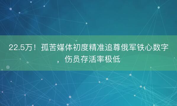 22.5万!孤苦媒体初度精准追尊俄军铁心数字,伤员存活率极低