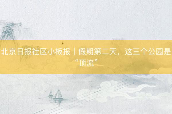 北京日报社区小板报｜假期第二天，这三个公园是“顶流”
