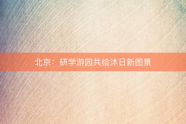 北京：研学游园共绘沐日新图景