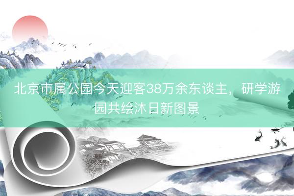 北京市属公园今天迎客38万余东谈主，研学游园共绘沐日新图景