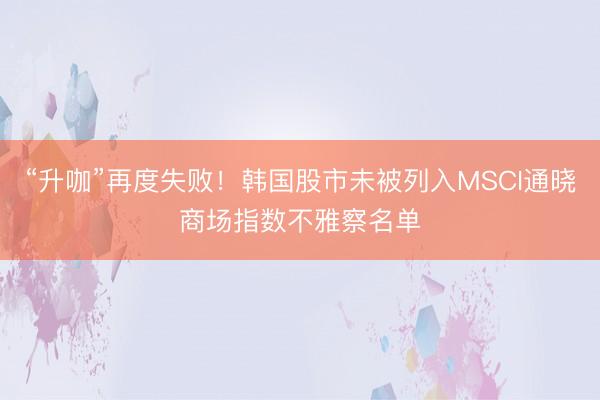 “升咖”再度失败！韩国股市未被列入MSCI通晓商场指数不雅察名单
